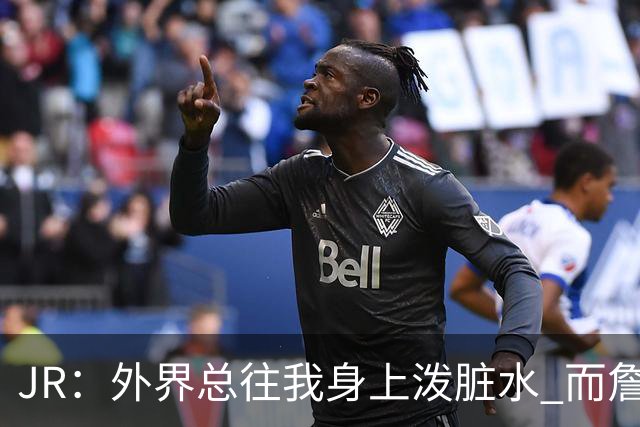 JR：外界总往我身上泼脏水 而詹姆斯认可我的人品 这对我意义非凡